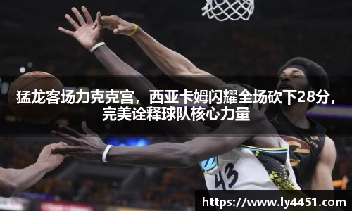 猛龙客场力克克宫，西亚卡姆闪耀全场砍下28分，完美诠释球队核心力量