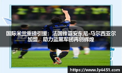 国际米兰重磅引援：法国锋霸安东尼-马尔西亚尔加盟，助力蓝黑军团再创辉煌