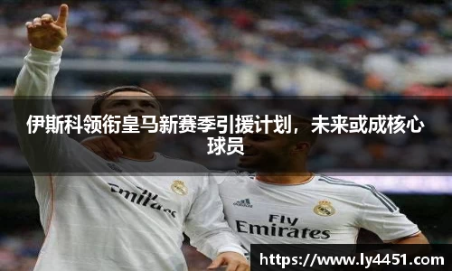 伊斯科领衔皇马新赛季引援计划，未来或成核心球员