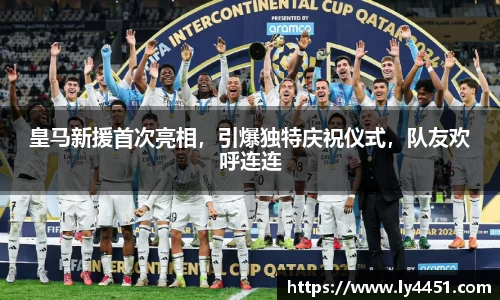 皇马新援首次亮相，引爆独特庆祝仪式，队友欢呼连连
