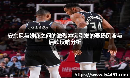 安东尼与雄鹿之间的激烈冲突引发的赛场风波与后续反响分析